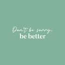 Vinyl Wall Art Decal - Don't Be Sorry; Be Better - 7.5" x 25" - Trendy Motivational Positive Quote Sticker For Home Bedroom Closet Living Room School Office Coffee Shop Decor 1