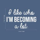 Vinyl Wall Art Decal - I Like Who I'm Becoming A Lot - 17" x 26" - Modern Inspirational Quote For Home Bedroom Closet Living Room Apartment Office Decor Sticker 2