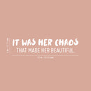 Vinyl Wall Art Decal - It Was Her Chaos That Made Her Beautiful - 7" x 25" - Trendy Inspirational Quote Sticker For Girls Home Office Living Room Bedroom Makeup Mirror Decor 4
