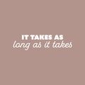 Vinyl Wall Art Decal - It Takes As Long As It Takes - 6.5" x 25" - Trendy Inspiring Positive Good Vibes Quote Sticker For Bedroom Living Room Classroom School Office Coffee Shop Decor 1