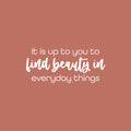 Vinyl Wall Art Decal - It Is Up To You To Find Beauty In Everyday Things - 11" x 25" - Trendy Inspiring Lovely Quote Sticker For Bedroom Closet Playroom School Office Coffee Shop Decor 1