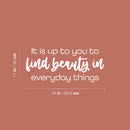 Vinyl Wall Art Decal - It Is Up To You To Find Beauty In Everyday Things - 11" x 25" - Trendy Inspiring Lovely Quote Sticker For Bedroom Closet Playroom School Office Coffee Shop Decor 4