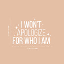 Vinyl Wall Art Decal - I Won't Apologize For Who I Am - 16.5" x 25" - Modern Lovely Inspiring Self Esteem Quote Sticker For Bedroom Closet Living Room Playroom Classroom Coffee Shop Decor 4