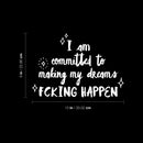 Vinyl Wall Art Decal - I Am Committed To Making My Dreams Fcking Happen - 9" x 13" - Trendy Motivational Positive Adult Quote Sticker For Home Bedroom Office Coffee Shop Storefront Decor 4